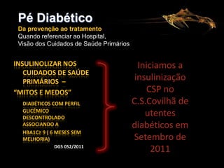 Pé Diabético
Da prevenção ao tratamento
Quando referenciar ao Hospital,
Visão dos Cuidados de Saúde Primários

INSULINOLIZAR NOS
CUIDADOS DE SAÚDE
PRIMÁRIOS –
“MITOS E MEDOS”
DIABÉTICOS COM PERFIL
GLICÉMICO
DESCONTROLADO
ASSOCIANDO A
HBA1C≥ 9 ( 6 MESES SEM
MELHORIA)
DGS 052/2011

Iniciamos a
insulinização
CSP no
C.S.Covilhã de
utentes
diabéticos em
Setembro de
2011

 