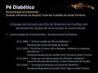Pé Diabético
Da prevenção ao tratamento
Quando referenciar ao Hospital, Visão dos Cuidados de Saúde Primários

A Equipe da Consulta dos Pés do Diabético da Covilhã, tem
desenvolvido acções de intervenção na comunidade:
 Comemorações do 14 de Novembro - Dia Internacional da Diabetes
14.11.2009 – “ O Auto cuidado dos Pés no Diabético “ –
Biblioteca do Centro de Saúde da Covilhã
15.11.2010 – “Caminhar e Comer com a Diabetes – Diabetes as respostas
que procura “ –
Complexo desportivo da Covilhã ( Prof. Ed.Física )+Hotel Turismo
15.11.2011 – “ Lutar por uma Alimentação Sã e Prevenir a Diabetes” –
Escola Primária de São Silvestre e Teatro Municipal da Covilhã
14.11.2012 – “ A Energia da Mudança no Futuro do Diabético “ Complexo desportivo da Covilhã ( Prof. Yoga ) e Hotel Turismo

 