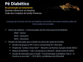 Pé Diabético
Da prevenção ao tratamento
Quando referenciar ao Hospital,
Visão dos Cuidados de Saúde Primários

A Equipe da Consulta dos Pés do Diabético da Covilhã, tem desenvolvido acções de
intervenção comunidade:
 Fórum da Diabetes – Comemorações do Dia Internacional da Diabetes
A talho para S225 .lnk
2010 – Aveiro
2012 – Santarém
2013 – Alcochete
 Sessões de Educação para a Saúde no centro de saúde da Covilhã:
 Sessões de grupo ás 5ºf´s com a nutricionista Dr.ª Elsa Silva
 Projeto do “Juntos é mais Fácil” – Novartis ( já fizemos 3 grupos desde 2012 )
 Mapas da Diabetes – Lilly ( um grupo já a decorrer desde junho de 2013)
 Sessão de educação para a Saúde :“Insulinoterapia na Diabetes Tipo 2 – A
Insulina na sua mão “ – 22.3.2011, na biblioteca do CSCovilhã

 