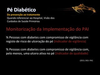 Pé Diabético
CONSELHO REGIONAL

Da prevenção ao tratamento
Quando referenciar ao Hospital, Visão dos
Cuidados de Saúde Primários
CONSELHO REGIONAL DE PORTALEGRE

Monitorização da Implementação do PAI
% Pessoas com diabetes com compromisso de vigilância com
registo de risco de ulceração do pé (indicador de vigilância)
% Pessoas com diabetes com compromisso de vigilância com,
pelo menos, uma ulcera ativa no pé (indicador de qualidade)
(2013, DGS- PAI)

 