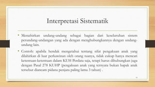 Interpretasi Sistematik
• Menafsirkan undang-undang sebagai bagian dari keseluruhan sistem
perundang-undangan yang ada dengan menghubungkannya dengan undang-
undang lain.
• Contoh: apabila hendak mengetahui tentang sifat pengakuan anak yang
dilahirkan di luar perkawinan oleh orang tuanya, tidak cukup hanya mencari
ketentuan-ketentuan dalam KUH Perdata saja, tetapi harus dihubungkan juga
dengan Pasal 278 KUHP (pengakuan anak yang ternyata bukan bapak anak
tersebut diancam pidana penjara paling lama 3 tahun) .
10
 