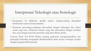 Interpretasi Teleologis atau Sosiologis
• Interpretasi ini dilakukan apabila makna undang-undang ditetapkan
berdasarkan tujuan kemasyarakatan.
• Peraturan perundang-undangan disesuaikan dengan hubungan dan situasi
sosial yang baru. Peraturan hukum yang lam disesuaikan dengan keadaan
baru atau dengan kata lain peraturan yang lama dibuat aktual.
Contoh: Pasal 534 KUH Pidana tentang perbuatan mempertunjukkan alat
pencegah kehamilan mengalami dekiriminalisasi demi tujuan sosiologis (sejalan
dengan program KB nasional).
11
 