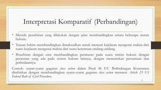 Interpretasi Komparatif (Perbandingan)
• Metode penafsiran yang dilakukan dengan jalan membandingkan antara beberapa aturan
hukum.
• Tujuan hakim membandingkan dimaksudkan untuk mencari kejelasan mengenai makna dari
suatu kejelasan mengenai makna dari suatu ketentuan undang-undang.
• Penafsiran dengan cara membandingkan peraturan pada suatu sistem hukum dengan
peraturan yang ada pada sistem hukum lainnya, dengan menemukan persamaan dan
perbedaannya.
Contoh: syarat-syarat gugatan class action dalam Pasal 46 UU Perlindungan Konsumen
ditafsirkan dengan membandingkan syarat-syarat gugatan class action menurut Article 23 US
Federal Rule of Civil Procedure.
12
 