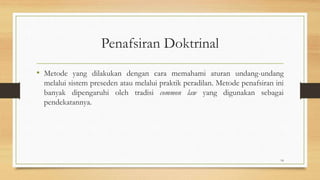 Penafsiran Doktrinal
• Metode yang dilakukan dengan cara memahami aturan undang-undang
melalui sistem preseden atau melalui praktik peradilan. Metode penafsiran ini
banyak dipengaruhi oleh tradisi common law yang digunakan sebagai
pendekatannya.
14
 
