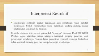 Interpretasi Restriktif
• Interpretasi restriktif adalah penjelasan atau penafsiran yang bersifat
membatasi. Untuk menjelaskan suatu ketentuan undang-undang, ruang
lingkup dari ketentuan itu dibatasi.
Contoh: menurut interpretasi gramatikal “tetangga” menurut Pasal 666 KUH
Perdata dapat diartikan setiap tetangga termasuk seorang penyewa dari
pekarangan sebelahnya. Namun dalam penafsiran restriktif tetangga ditafsirkan
tidak termasuk seorang penyewa dari pekarangan sebelahnya.
15
 