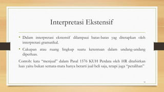 Interpretasi Ekstensif
• Dalam interpretasi ekstensif dilampaui batas-batas yag ditetapkan oleh
interpretasi gramatikal.
• Cakupan atau ruang lingkup suatu ketentuan dalam undang-undang
diperluas.
Contoh: kata “menjual” dalam Pasal 1576 KUH Perdata oleh HR ditafsirkan
luas yaitu bukan semata-mata hanya berarti jual beli saja, tetapi juga “peralihan”
16
 