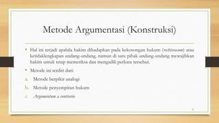 Metode Argumentasi (Konstruksi)
• Hal ini terjadi apabila hakim dihadapkan pada kekosongan hukum (rechtsvacum) atau
ketidaklengkapan undang-undang, namun di satu pihak undang-undang mewajibkan
hakim untuk tetap memeriksa dan mengadili perkara tersebut.
• Metode ini terdiri dari:
a. Metode berpikir analogi
b. Metode penyempitan hukum
c. Argumentum a contrario
17
 