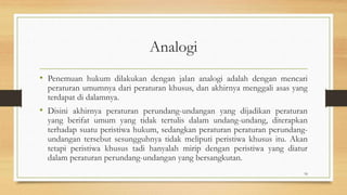 Analogi
• Penemuan hukum dilakukan dengan jalan analogi adalah dengan mencari
peraturan umumnya dari peraturan khusus, dan akhirnya menggali asas yang
terdapat di dalamnya.
• Disini akhirnya peraturan perundang-undangan yang dijadikan peraturan
yang berifat umum yang tidak tertulis dalam undang-undang, diterapkan
terhadap suatu peristiwa hukum, sedangkan peraturan peraturan perundang-
undangan tersebut sesungguhnya tidak meliputi peristiwa khusus itu. Akan
tetapi peristiwa khusus tadi hanyalah mirip dengan peristiwa yang diatur
dalam peraturan perundang-undangan yang bersangkutan.
18
 
