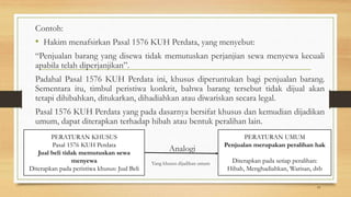 Contoh:
• Hakim menafsirkan Pasal 1576 KUH Perdata, yang menyebut:
“Penjualan barang yang disewa tidak memutuskan perjanjian sewa menyewa kecuali
apabila telah diperjanjikan”.
Padahal Pasal 1576 KUH Perdata ini, khusus diperuntukan bagi penjualan barang.
Sementara itu, timbul peristiwa konkrit, bahwa barang tersebut tidak dijual akan
tetapi dihibahkan, ditukarkan, dihadiahkan atau diwariskan secara legal.
Pasal 1576 KUH Perdata yang pada dasarnya bersifat khusus dan kemudian dijadikan
umum, dapat diterapkan terhadap hibah atau bentuk peralihan lain.
Analogi
Yang khusus dijadikan umum
19
PERATURAN KHUSUS
Pasal 1576 KUH Perdata
Jual beli tidak memutuskan sewa
menyewa
Diterapkan pada peristiwa khusus: Jual Beli
PERATURAN UMUM
Penjualan merupakan peralihan hak
Diterapkan pada setiap peralihan:
Hibah, Menghadiahkan, Warisan, dsb
 