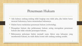 Penemuan Hukum
• Ada kalanya undang-undang tidak lengkap atau tidak jelas, jika hakim harus
mencari hukumnya, harus menemukan hukumnya.
• Hakim harus melakukan penemuan hukum (rechtsvinding).
• Penegakan hukum dan pelaksanaan hukum sering merupakan penemuan
hukum dan tidak sekedar penerapan hukum.
• Bahwasanya pekerjaan hakim menjadi suatu faktor atau kekuatan yang
membentuk hukum, itu telah diakui resmi oleh undang-undang sendiri.
2
 