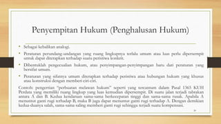 Penyempitan Hukum (Penghalusan Hukum)
• Sebagai kebalikan analogi.
• Peraturan perundang-undangan yang ruang lingkupnya terlalu umum atau luas perlu dipersempit
untuk dapat diterapkan terhadap suatu peristiwa konkrit.
• Dibentuklah pengecualian hukum, atau penyimpangan-penyimpangan baru dari peraturan yang
bersifat umum.
• Peraturan yang sifatnya umum diterapkan terhadap peristiwa atau hubungan hukum yang khusus
atau konstruksi dengan memberi ciri-ciri.
Contoh: pengertian “perbuatan melawan hukum” seperti yang tercantum dalam Pasal 1365 KUH
Perdata yang memiliki ruang lingkup yang luas kemudian dipersempit. Di suatu jalan terjadi tabrakan
antara A dan B. Kedua kendaraan sama-sama berkecepatan tinggi dan sama-sama rusak. Apabila A
menuntut ganti rugi terhadap B, maka B juga dapat menuntut ganti rugi terhadap A. Dengan demikian
kedua-duanya salah, sama-sama saling memberi ganti rugi sehingga terjadi suatu kompensasi.
20
 