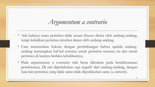 Argumentum a contrario
• Ada kalanya suatu peristiwa tidak secara khusus diatur oleh undang-undang,
tetapi kebalikan peristiwa tersebut diatur oleh undang-undang.
• Cara menemukan hukum dengan pertimbangan bahwa apabila undang-
undang menetapkan hal-hal tertentu untuk peristiwa tertentu itu dan untuk
peristiwa di luarnya berlaku kebalikannya.
• Pada argumentum a contrario titik berat diletakan pada ketidaksamaan
peristiwanya. Di sini diperlakukan segi negatif dari undang-undang, dengan
kata lain peristiwa yang tidak sama tidak diperlakukan sama (a contrario).
21
 