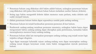 • Penemuan hukum yang dilakukan oleh hakim adalah hukum, sedangkan penemuan hukum
yang dilakukan oleh pakar ilmu hukum bukan hukum melainkan sumber hukum (doktrin).
• Sering juga hakim mengambil doktrin dalam memutus suatu perkara, maka doktrin tadi
sudah menjadi hukum.
• Dalam penemuan hukum hakim dapat sepenuhnya tunduk pada undang-undang.
• Penemuan hukum ini terjadi berdasarkan peraturan-peraturan di luar hukum.
• Pembentuk undang-undang membuat peraturan umumnya, sedangkan hakim hanya dapat
mengonstatir bahwa undang-undang dapat diterapkan pada peristiwanya, kemudian hakim
menerapkannya menurut bunyi undang-undang.
• Penemuan hukum tidak lain merupakan penerapan undang-undang yang terjadi secara logis
terpaksa sebagai silogisme.
• Agar dapat mencapai kehendak tujuan undang-undang serta dapat menerapkan undang-
undang sesuai dengan kenyataan sosial, maka hakim menggunakan metode penemuan
hukum.
4
 