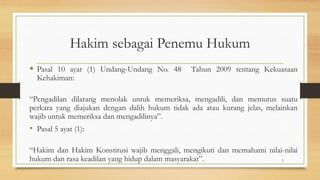 Hakim sebagai Penemu Hukum
 Pasal 10 ayat (1) Undang-Undang No. 48 Tahun 2009 tentang Kekuasaan
Kehakiman:
“Pengadilan dilarang menolak untuk memeriksa, mengadili, dan memutus suatu
perkara yang diajukan dengan dalih hukum tidak ada atau kurang jelas, melainkan
wajib untuk memeriksa dan mengadilinya”.
• Pasal 5 ayat (1):
“Hakim dan Hakim Konstitusi wajib menggali, mengikuti dan memahami nilai-nilai
hukum dan rasa keadilan yang hidup dalam masyarakat”. 5
 