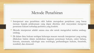 Metode Penafsiran
• Interpretasi atau penafsiran oleh hakim merupakan penjelasan yang harus
menuju kepada pelaksanaan yang dapat diterima oleh masyarakat mengenai
peraturan hukum terhadap peristiwa yang konkrit.
• Metode interpretasi adalah sarana atau alat untuk mengetahui makna undang-
undang.
• Di dalam ilmu hukum terdapat beberapa macam metode interpretasi yang sering
dilakukan hakim dalam melakukan kegiatan penemuan hukum, yakni bahasa,
historis, sistematis, teleologis atau sosiologis, perbandingan hukum, futuristik,
restriktif, dan ekstensif.
7
 