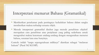 Interpretasi menurut Bahasa (Gramatikal)
• Memberikan penekanan pada pentingnya kedudukan bahasa dalam rangka
memberikan makna terhadap sesuatu objek.
• Metode interpretasi gramatikal disebut juga metode penafsiran objektif
merupakan cara penafsiran atau penjelasan yang paling sederhana untuk
mengetahui makna ketentuan undang-undang dengan menguraikan menurut
bahasa, susunan kata atau bunyinya.
Contoh: istilah “tanpa sepengetahuan miliknya” diartikan sebagai “melawan
hukum” (Pasal 362 KUHP).
8
 