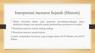 Interpretasi menurut Sejarah (Historis)
• Makna ketentuan dalam suatu peraturan perundang-undangan dapat
ditafsirkan dengan cara meneliti sejarah pembentukan peraturan itu sendiri.
Penafsiran menurut sejarah undang-undang
Penafsiran menurut sejarah hukum
Contoh: menjelaskan ketentuan yang terdapat dalam KUH Perdata atau KUH
Pidana
9
 