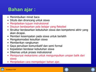 Bahan ajar : Menimbulkan minat baca Ditulis dan dirancang untuk siswa Menjelaskan tujuan instruksional Disusun berdasarkan pola belajar yang fleksibel Struktur berdasarkan kebutuhan siswa dan kompetensi akhir yang akan dicapai. Memberi kesempatan pada siswa untuk berlatih Mengakomodasi kesulitan siswa Memberikan rangkuman Gaya penulisan komunikatif dan semi formal Kepadatan berdasar kebutuhan siswa Dikemas untuk proses instruksional Mempunyai mekanisme untuk mengumpulkan umpan balik dari siswa Menjelaskan cara mempelajari bahan ajar. 