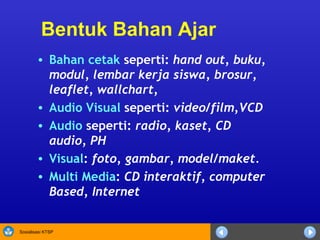 Bentuk Bahan Ajar Bahan cetak  seperti :   hand out, buku, modul, lembar kerja siswa, brosur, leaflet,  wallchart,  Audio Visual  seperti :  video/film,VCD Audio  seperti :  radio, kaset, CD audio, PH Visual :  foto, gambar, model/maket.  Multi Media :  CD interaktif, computer Based, Internet 