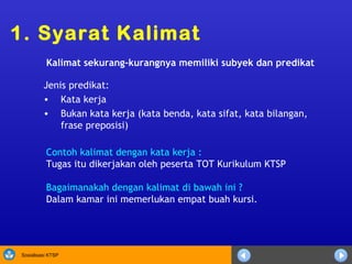 Contoh kalimat dengan kata kerja : Tugas itu dikerjakan oleh peserta TOT Kurikulum KTSP Bagaimanakah dengan kalimat di bawah ini ? Dalam kamar ini memerlukan empat buah kursi. 1. Syarat Kalimat Kalimat sekurang-kurangnya memiliki subyek dan predikat Jenis predikat: Kata kerja Bukan kata kerja (kata benda, kata sifat, kata bilangan, frase preposisi) 