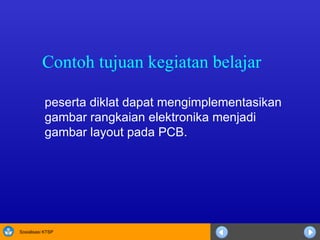 Contoh tujuan kegiatan belajar peserta diklat dapat mengimplementasikan gambar rangkaian elektronika menjadi gambar layout pada PCB. 