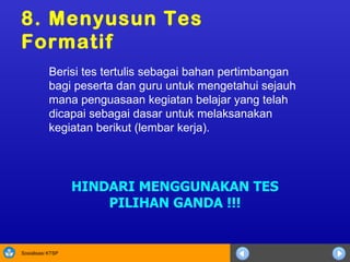 8. Menyusun  Tes  F ormatif Berisi tes tertulis sebagai bahan pertimbangan bagi peserta dan guru untuk   mengetahui sejauh mana penguasaan kegiatan belajar yang telah dicapai sebagai dasar untuk melaksanakan kegiatan berikut (lembar kerja). HINDARI MENGGUNAKAN TES PILIHAN GANDA !!! 