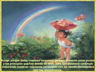 Ruego porque todos nosotros tengamos siempre presente estos puntos y los principios que hay detrás de ellos, para que podamos continuar mejorando nuestras relaciones personales con los demás dondequiera que nos encontremos.. 