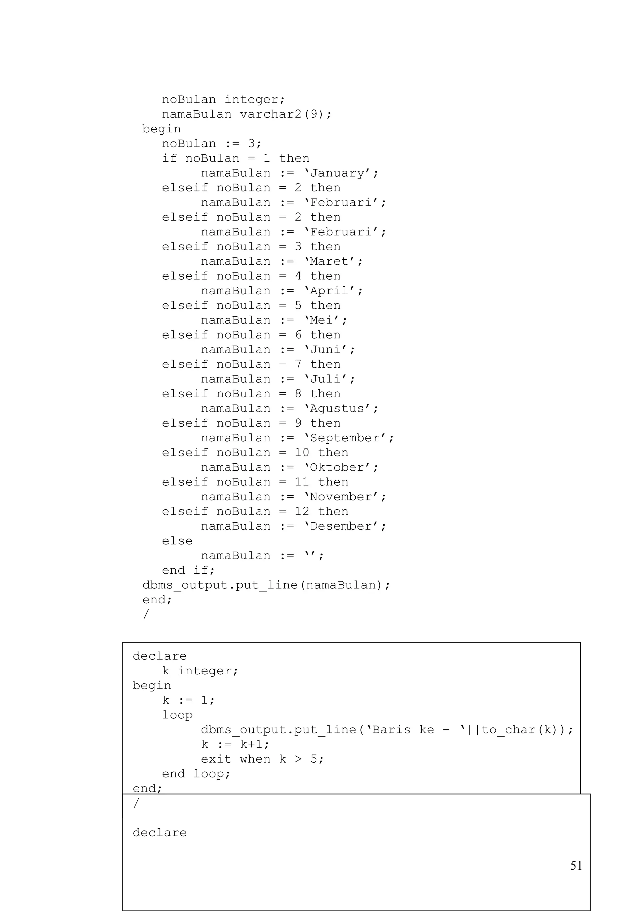 noBulan integer;
    namaBulan varchar2(9);
 begin
    noBulan := 3;
    if noBulan = 1 then
         namaBulan := ‘January’;
    elseif noBulan = 2 then
         namaBulan := ‘Februari’;
    elseif noBulan = 2 then
         namaBulan := ‘Februari’;
    elseif noBulan = 3 then
         namaBulan := ‘Maret’;
    elseif noBulan = 4 then
         namaBulan := ‘April’;
    elseif noBulan = 5 then
         namaBulan := ‘Mei’;
    elseif noBulan = 6 then
         namaBulan := ‘Juni’;
    elseif noBulan = 7 then
         namaBulan := ‘Juli’;
    elseif noBulan = 8 then
         namaBulan := ‘Agustus’;
    elseif noBulan = 9 then
         namaBulan := ‘September’;
    elseif noBulan = 10 then
         namaBulan := ‘Oktober’;
    elseif noBulan = 11 then
         namaBulan := ‘November’;
    elseif noBulan = 12 then
         namaBulan := ‘Desember’;
    else
         namaBulan := ‘’;
    end if;
 dbms_output.put_line(namaBulan);
 end;
 /


declare
    k integer;
begin
    k := 1;
    loop
         dbms_output.put_line(‘Baris ke – ‘||to_char(k));
         k := k+1;
         exit when k > 5;
    end loop;
end;
/

declare

                                                        51
 