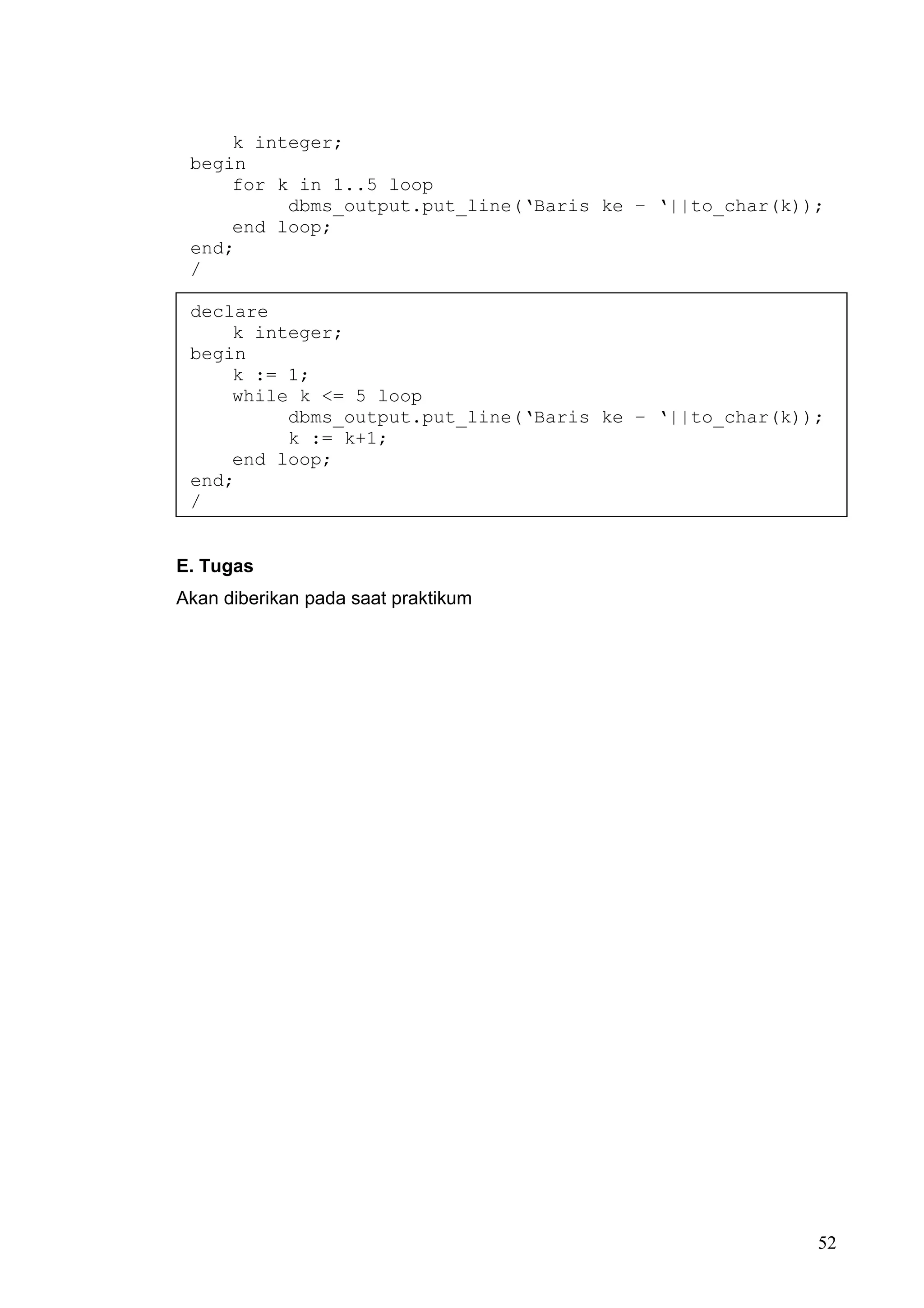 k integer;
 begin
     for k in 1..5 loop
          dbms_output.put_line(‘Baris ke – ‘||to_char(k));
     end loop;
 end;
 /

 declare
     k integer;
 begin
     k := 1;
     while k <= 5 loop
          dbms_output.put_line(‘Baris ke – ‘||to_char(k));
          k := k+1;
     end loop;
 end;
 /


E. Tugas
Akan diberikan pada saat praktikum




                                                         52
 