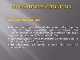  OLIGOHIDRAMNIOS:
 Se considera que el oligohidramnios refleja hipoxia
fetal de larga evolución, que se asocia con
redistribución del volumen minuto cardiaco fetal lejos
de los órganos no vitales como el riñón. 
 La hipoperfusión renal provocara disminución de la
diuresis y oligohidramnios. 
 Su presencia, se asocia a una alta tasa de
mortalidad. 
 