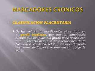  CLASIFICACION PLACENTARIA
 Se ha incluido la clasificación placentaria en
el perfil biofísico, por que la experiencia
señala que las placenta grado III se asocia con
una incidencia mas alta de alteraciones de la
frecuencia cardiaca fetal y desprendimiento
prematuro de la placenta durante el trabajo de
parto.
 