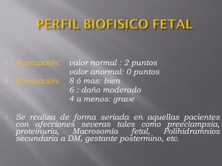  Puntuación: valor normal : 2 puntos
valor anormal: 0 puntos
 Puntuación: 8 ó mas: bien
6 : daño moderado
4 a menos: grave
 Se realiza de forma seriada en aquellas pacientes
con afecciones severas tales como preeclampsia,
proteinuria, Macrosomía fetal, Polihidramnios
secundaria a DM, gestante postermino, etc.
 