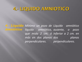 4.- Líquido
Amniótico
Mínimo un pozo de
líquido amniótico,
que mida 2 cm. ó
más en dos planos
perpendiculares.
Líquido amniótico
ausente, o pozo
inferior a 2 cm. en
dos planos
perpendiculares.
4.- LIQUIDO AMNIOTICO4.- LIQUIDO AMNIOTICO
 