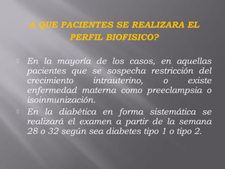 A QUE PACIENTES SE REALIZARA EL
PERFIL BIOFISICO?
 En la mayoría de los casos, en aquellas
pacientes que se sospecha restricción del
crecimiento intrauterino, o existe
enfermedad materna como preeclampsia o
isoinmunización.
 En la diabética en forma sistemática se
realizará el examen a partir de la semana
28 o 32 según sea diabetes tipo 1 o tipo 2. 
 