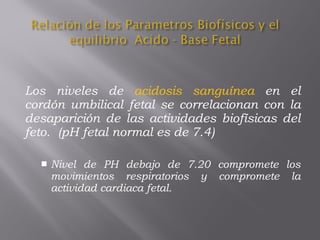Los niveles de acidosis sanguínea en el
cordón umbilical fetal se correlacionan con la
desaparición de las actividades biofísicas del
feto. (pH fetal normal es de 7.4)
 Nivel de PH debajo de 7.20 compromete los
movimientos respiratorios y compromete la
actividad cardiaca fetal.
 