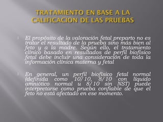  El propósito de la valoración fetal preparto no es
tratar el resultado de la prueba sino más bien al
feto y a la madre. Según ello, el tratamiento
clínico basado en resultados de perfil biofísico
fetal debe incluir una consideración de toda la
información clínica materna y fetal
 En general, un perfil biofísico fetal normal
(definida como 10/10, 8/10 con líquido
amniótico normal u 8/10 sin NST) puede
interpretarse como prueba confiable de que el
feto no está afectado en ese momento.
 