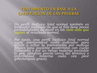  Un perfil biofísico fetal normal también es
indicador confiable de que el feto tiene pocas
probabilidades de morir en los siete días que
siguen al resultado normal.
 Por tanto, una perfil biofísico fetal normal
suele interpretarse como indicador para
diferir o evitar la intervención por motivos
fetales (una paciente postérmino con cuello
favorable) o por un riesgo materno inestable
(o sea, placenta previa cerca del término) o
enfermedad materna cada vez peor
(preclampsia grave).
 