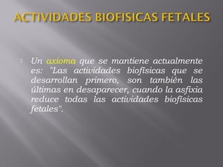  Un axioma que se mantiene actualmente
es: "Las actividades biofísicas que se
desarrollan primero, son también las
últimas en desaparecer, cuando la asfixia
reduce todas las actividades biofísicas
fetales".
 