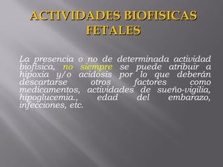 La presencia o no de determinada actividad
biofísica, no siempre se puede atribuir a
hipoxia y/o acidosis por lo que deberán
descartarse otros factores como
medicamentos, actividades de sueño-vigilia,
hipoglucemia., edad del embarazo,
infecciones, etc.
ACTIVIDADES BIOFISICASACTIVIDADES BIOFISICAS
FETALESFETALES
 