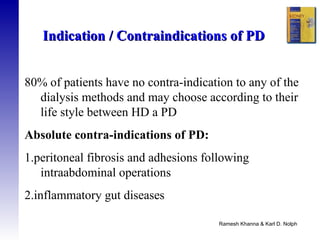 Ramesh Khanna & Karl D. Nolph   80% of patients have no contra-indication to any of the dialysis methods and may choose according to their life style between HD a PD Absolute contra-indications of PD:  1.peritoneal fibrosis and adhesions following intraabdominal operations  2.inflammatory gut diseases  Indication / Contraindications of PD 