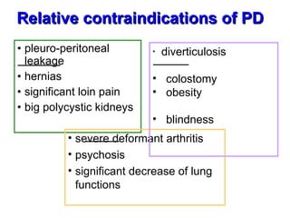 pleuro-peritoneal leakage  hernias significant loin pain big polycystic kidneys  Relative contraindications of PD   severe deformant arthritis  psychosis significant decrease of lung functions  *  diverticulosis  colostomy  obesity  blindness  