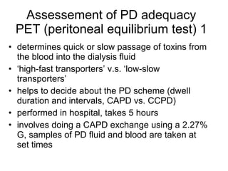 Assessement of PD adequacy PET (peritoneal equilibrium test) 1 determines quick or slow passage of toxins from the blood into the dialysis fluid ‘ high-fast transporters’ v.s. ‘low-slow transporters’ helps to decide about the PD scheme (dwell duration and intervals, CAPD vs. CCPD)  performed in hospital, takes 5 hours involves doing a CAPD exchange using a 2.27% G, samples of PD fluid and blood are taken at set times  