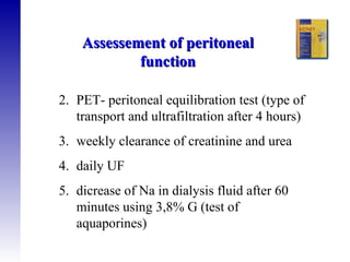 PET- peritoneal equilibration test (type of transport and ultrafiltration after 4 hours) weekly clearance of creatinine and urea  daily UF dicrease of Na in dialysis fluid after 60 minutes using 3,8% G (test of aquaporines) Assessement of peritoneal function 