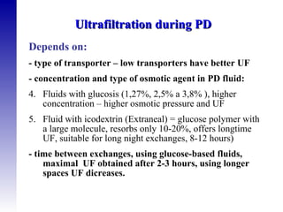 Depends on: - type of transporter – low transporters have better UF - concentration and type of osmotic agent in PD fluid: Fluids with glucosis (1,27%, 2,5% a 3,8% ), higher concentration – higher osmotic pressure and UF Fluid with icodextrin (Extraneal) = glucose polymer with a large molecule, resorbs only 10-20%, offers longtime UF, suitable for long night exchanges, 8-12 hours) - time between exchanges, using glucose-based fluids, maximal  UF obtained after 2-3 hours, using longer spaces UF dicreases. Ultrafiltration during PD  