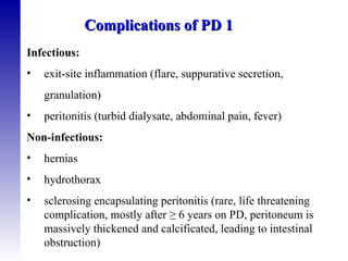 Infectious: exit-site inflammation (flare, suppurative secretion, granulation) peritonitis (turbid dialysate, abdominal pain, fever) Non-infectious: hernias hydrothorax sclerosing encapsulating peritonitis (rare, life threatening  complication, mostly after  ≥  6 years on PD, peritoneum is massively thickened and calcificated, leading to intestinal obstruction) Complications of PD 1 