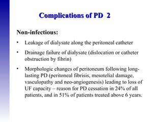 Non-infectious: Leakage of dialysate along the peritoneal catheter  Drainage failure of dialysate (dislocation or catheter obstruction by fibrin) Morphologic changes of peritoneum following long-lasting PD (peritoneal fibrisis, mesotelial damage, vasculopathy and neo-angiogenesis) leading to loss of UF capacity – reason for PD cessation in 24% of all patients, and in 51% of patients treated above 6 years.  Complications of PD  2 