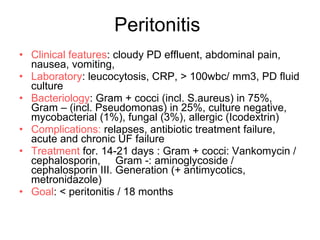 Peritonitis  Clinical features : cloudy PD effluent, abdominal pain, nausea, vomiting,  Laboratory : leucocytosis, CRP,  >  100wbc/ mm3, PD fluid culture Bacteriology : Gram  +  cocci (incl. S.aureus) in 75%, Gram – (incl. Pseudomonas) in 25%, culture negative, mycobacterial (1%), fungal (3%), allergic (Icodextrin) Complications:  relapses, antibiotic treatment failure, acute and chronic UF failure Treatment  for. 14-21 days : Gram  +  cocci: Vankomycin / cephalosporin,  Gram -: aminoglycoside / cephalosporin III. Generation (+ antimycotics, metronidazole) Goal :  <  peritonitis / 18 months 