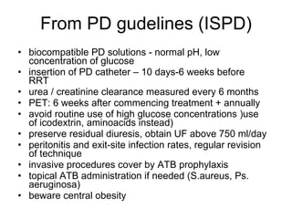 From PD gudelines (ISPD) biocompatible PD solutions - normal pH, low concentration of glucose insertion of PD catheter – 10 days-6 weeks before RRT urea / creatinine clearance measured every 6 months PET: 6 weeks after commencing treatment + annually avoid routine use of high glucose concentrations )use of icodextrin, aminoacids instead) preserve residual diuresis, obtain UF above 750 ml/day peritonitis and exit-site infection rates, regular revision of technique invasive procedures cover by ATB prophylaxis topical ATB administration if needed (S.aureus, Ps. aeruginosa) beware central obesity  