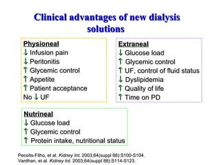 Physioneal    Infusion pain    Peritonitis    Glycemic control    Appetite    Patient acceptance No    UF Clinical advantages of new dialysis solutions  Extraneal    Glucose load   Glycemic control    UF, control of fluid status    Dyslipidemia    Quality of life    Time on PD Pecoits-Filho, et al.  Kidney Int . 2003;64(suppl 88):S100-S104. Vardhan, et al.  Kidney Int.  2003;64(suppl 88):S114-S123.  Nutrineal    Glucose load    Glycemic control    Protein intake, nutritional status 