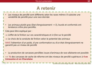 Titre de la présentation
Conférence Grand Angle Viande – Mercredi 18 janvier 2023
A retenir
10
• Les niveaux de persillé sont différents selon les races même s’il subsiste une
variabilité de persillé pour une race donnée
• Les animaux plutôt gras (Etat d’engraissement >=3), lourds et conformés ont
tendance à être plus persillés.
Cela peut être expliqué par :
 L’effet de la finition sur ces caractéristiques et in fine sur le persillé
 Le choix de la conduite de finition selon le potentiel des animaux
MAIS l’obtention d’un poids, d’une conformation ou d’un état d’engraissement ne
garantit pas un niveau de persillé
• La production de carcasses persillées issues d’animaux de race allaitante est possible
=> ¼ des carcasses de vache de réforme ont des niveaux de persillé supérieurs à 4 en
Limousine et en Charolaise
 